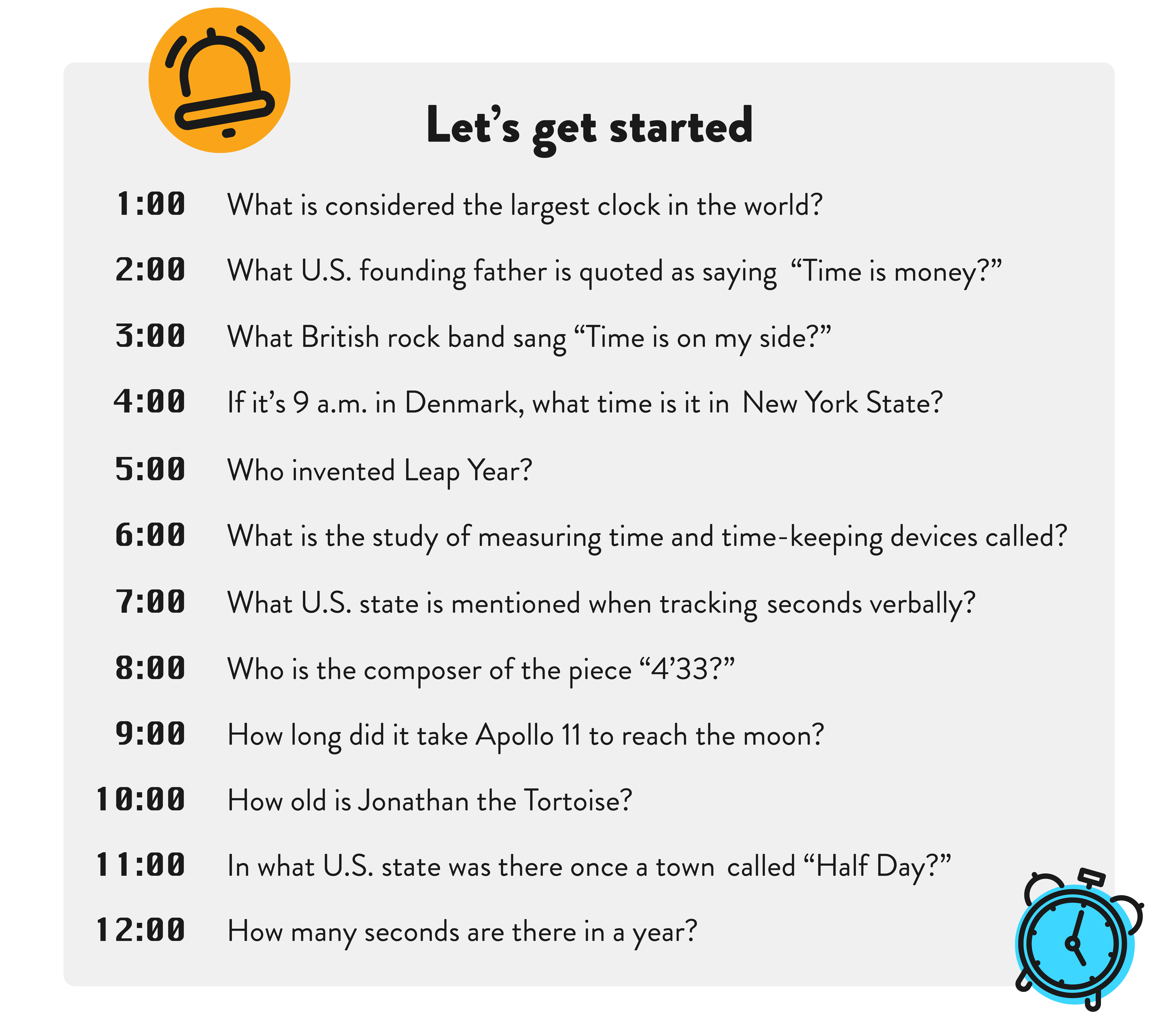 Let’s get started: 1:00 What is considered the largest clock in the world? 2:00 What U.S. founding father is quoted as saying “Time is money?” 3:00 What British rock band sang “Time is on my side?” 4:00 If it’s 9 a.m. in Denmark, what time is it in New York State? 5:00 Who invented Leap Year? 6:00 What is the study of measuring time and time-keeping devices called? 7:00 What U.S. state is mentioned when tracking seconds verbally? 8:00 Who is the composer of the piece “4’33?” 9:00 How long did it take Apollo 11 to reach the moon? 10:00 How old is Jonathan the Tortoise? 11:00 In what U.S. state was there once a town called “Half Day?” 12:00 How many seconds are there in a year? 