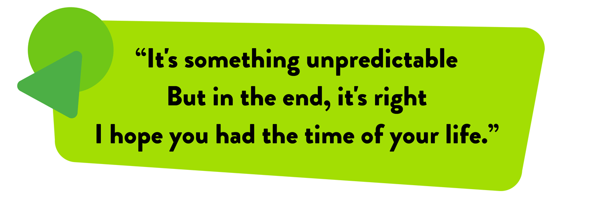 It's something unnpredictable But in the end, it's right I hope you had the time of your life.